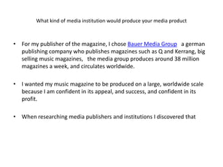 What kind of media institution would produce your media product



• For my publisher of the magazine, I chose Bauer Media Group a german
  publishing company who publishes magazines such as Q and Kerrang, big
  selling music magazines, the media group produces around 38 million
  magazines a week, and circulates worldwide.

• I wanted my music magazine to be produced on a large, worldwide scale
  because I am confident in its appeal, and success, and confident in its
  profit.

• When researching media publishers and institutions I discovered that
 