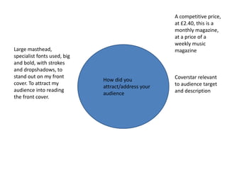 A competitive price,
                                                    at £2.40, this is a
                                                    monthly magazine,
                                                    at a price of a
                                                    weekly music
Large masthead,                                     magazine
specialist fonts used, big
and bold, with strokes
and dropshadows, to
stand out on my front                               Coverstar relevant
                             How did you
cover. To attract my                                to audience target
                             attract/address your
audience into reading                               and description
                             audience
the front cover.
 