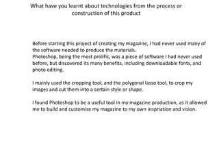 What have you learnt about technologies from the process or
                construction of this product



Before starting this project of creating my magazine, I had never used many of
the software needed to produce the materials.
Photoshop, being the most prolific, was a piece of software I had never used
before, but discovered its many benefits, including downloadable fonts, and
photo editing.

I mainly used the cropping tool, and the polygonal lasso tool, to crop my
images and cut them into a certain style or shape.

I found Photoshop to be a useful tool in my magazine production, as it allowed
me to build and customise my magazine to my own inspriation and vision.
 