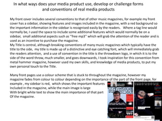 In what ways does your media product use, develop or challenge forms
                 and conventions of real media products

My front cover includes several conventions to that of other music magazines, for example my front
cover has a sidebar, showing features and images included in the magazine, with a red background so
the important information in the sidebar is recognised easily by the readers. Where a tag line would
normally be, I used the space to include some additional features which would normally be on a
sidebar, small additional aspects such as ‘’free mp3’’ which will grab the attention of the reader and is
used as an incentive to purchase the magazine.
My Title is central, although breaking conventions of many music magazines which typically have the
title to the side, my title is made up of a distinctive and eye catching font, which will immediately grab
the readers attention, and a use of convention in the title is the throwdown logo, in which it is to the
side of the word throw, much smaller, and goes downwards, I took inspiration for this convention from
metal hammer magazine, however used my own skills, and knowledge of media products, to put my
own personal touch to the Title.

Many front pages use a colour scheme that is stuck to throughout the magazine, however my
magazine fades from colour to colour depending on the importance of the part of the front page, for
example , my sidebar is red, which shows the important features
Included in the magazine, while the main image is large
With bright white text to show the main importance of that part
Of the magazine.
 