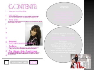 Original;

            By looking at other magazines, I
              found everything to do with
            crushes, celebrities, life stories,
                horoscopes and fashion. I
           incorporated all these things into
             my work to make it a realistic
                       magazine




         The image didn’t fit around the
                       text
        I had the correct amount of page
       numbers in correlation to the price
                    No columns
            Image placed incorrectly
       Nothing surrounding the “contents”
         Not enough topics next to page
              numbers (blank spots)
       White – all white on the page needs
       to be covered like a real magazine

                      I.E. -->>



Kept
 