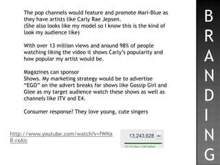 The pop channels would feature and promote Mari-Blue as
    they have artists like Carly Rae Jepsen.
    (She also looks like my model so I know this is the kind of
                                                                  B
    look my audience like)

    With over 13 million views and around 98% of people
                                                                  R
    watching liking the video it shows Carly’s popularity and
    how popular my artist would be.                               A
    Magazines can sponsor
    Shows. My marketing strategy would be to advertise
    “EGO” on the advert breaks for shows like Gossip Girl and
                                                                  N
    Glee as my target audience watch these shows as well as
    channels like ITV and E4.                                     D
    Consumer response? They love young, cute singers
                                                                  I
http://www.youtube.com/watch?v=fWNa
R-rxAic                                                           N
                                                                  G
 