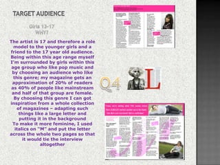 The artist is 17 and therefore a role
  model to the younger girls and a
friend to the 17 year old audience.
Being within this age range myself
I’m surrounded by girls within this
 age group who like pop music and
 by choosing an audience who like
  this genre; my magazine gets an
 approximation of 20% of readers
 as 40% of people like mainstream
 and half of that group are female.
  By choosing this genre I can got
inspiration from a whole collection
    of magazines – adapting such
     things like a large letter and
     putting it in the background
 To make it more feminine, I used
   italics on “M” and put the letter
across the whole two pages so that
       it would tie the interview
               altogether
 
