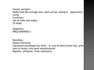 Casual, sociolect
Model look like average teen, push up hair, styling it – appearance,
vanity
Coverlines
Use of shots and angles
35 slides

Slideshare
PREZI ANSWERS 2


Branding =
Maslow hierarchy
represents stereotype but fairly – ie. Lots of demi lovato fans, girls
seen as lovely, cute good represetnation
Register, colloquial, small voacbulary.
 