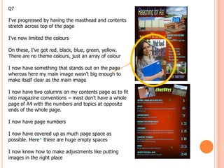 Q7

I’ve progressed by having the masthead and contents
stretch across top of the page

I’ve now limited the colours

On these, I’ve got red, black, blue, green, yellow.
There are no theme colours, just an array of colour

I now have something that stands out on the page
whereas here my main image wasn’t big enough to
make itself clear as the main image

I now have two columns on my contents page as to fit
into magazine conventions – most don’t have a whole
page of A4 with the numbers and topics at opposite
                                                       *
ends of the whole page.
                                                       *
I now have page numbers

I now have covered up as much page space as
possible. Here* there are huge empty spaces

I now know how to make adjustments like putting
                                                           *
images in the right place
 