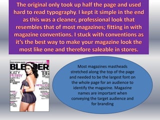 Most magazines mastheads
 stretched along the top of the page
and needed to be the largest font on
  the whole page for an audience to
   identify the magazine. Magazine
      names are important when
 conveying the target audience and
              for branding
 