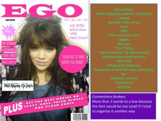 Conventions;
  Model engaging audience – looking to
                  camera
          Barcode in the corner
                    Price
                    Date
          Artist and artist name
                   Tagline
                  Box outs
               “Plus” listing
   “Hair extensions” all aligned neatly
      Keeping a few words to a line
                 FREE stuff
         Cheap price stands out
 Quotations of what the artist said next to
                     her
            Indexical – smiling
               Commercial
                  Mid shot

Conventions broken;
More than 3 words to a line because
the font would be too small if I tried
to organise it another way
 