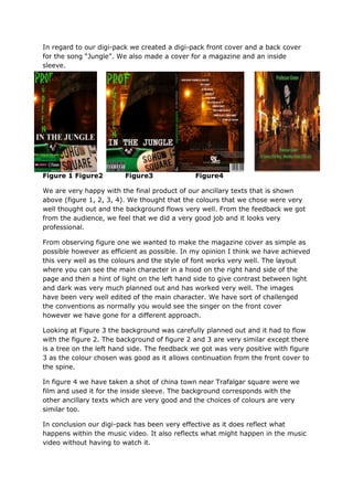 In regard to our digi-pack we created a digi-pack front cover and a back cover
for the song “Jungle”. We also made a cover for a magazine and an inside
sleeve.




Figure 1 Figure2         Figure3              Figure4

We are very happy with the final product of our ancillary texts that is shown
above (figure 1, 2, 3, 4). We thought that the colours that we chose were very
well thought out and the background flows very well. From the feedback we got
from the audience, we feel that we did a very good job and it looks very
professional.

From observing figure one we wanted to make the magazine cover as simple as
possible however as efficient as possible. In my opinion I think we have achieved
this very well as the colours and the style of font works very well. The layout
where you can see the main character in a hood on the right hand side of the
page and then a hint of light on the left hand side to give contrast between light
and dark was very much planned out and has worked very well. The images
have been very well edited of the main character. We have sort of challenged
the conventions as normally you would see the singer on the front cover
however we have gone for a different approach.

Looking at Figure 3 the background was carefully planned out and it had to flow
with the figure 2. The background of figure 2 and 3 are very similar except there
is a tree on the left hand side. The feedback we got was very positive with figure
3 as the colour chosen was good as it allows continuation from the front cover to
the spine.

In figure 4 we have taken a shot of china town near Trafalgar square were we
film and used it for the inside sleeve. The background corresponds with the
other ancillary texts which are very good and the choices of colours are very
similar too.

In conclusion our digi-pack has been very effective as it does reflect what
happens within the music video. It also reflects what might happen in the music
video without having to watch it.
 
