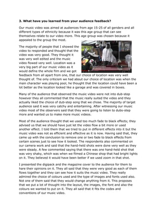 3. What have you learned from your audience feedback?

Our music video was aimed at audiences from age 15-25 of all genders and all
different types of ethnicity because it was this age group that can see
themselves relate to our video more. This age group was chosen because it
appealed to the group the most.

The majority of people that I showed the
video to responded and thought that the
video was very good. They thought it
was very well edited and the music
video flowed very well. Location was a
very big part of our music video as it
would define the whole film and we got
feedback from all apart from one, that our choice of location was very well
thought of. The only criticism we had about our choice of location was when the
main character was playing pool, he thought that the location could have been a
lot better as the location looked like a garage and was covered in boxes.

Many of the audience that observed the music video were not into dub-step
however they all commented that the music really suited the video and they
actually liked the choice of dub-step song that we chose. The majority of target
audience said it was very catchy and entertaining. After witnessing our music
video most of the observers said that they were going to listen to dubs-step
more and wanted us to make more music videos.

Most of the audience thought that we used too much fade to black effects; they
advised us that we should have just let the video flow a bit more or used
another effect. I told them that we tried to put in different effects into it but the
music video was not as efficient and effective as it is now. Having said that, they
came up with the conclusion to remove one or two fade to black effects from
certain scenes just to see how it looked. The respondents also commented on
our camera work and said that the hand-held shots were done very well as they
were steady. A few commented saying that there was one hand-held shot that
was very shaky, which was when we filmed a Chinese shop that had bright lights
on it. They believed it would have been better if we used zoom in that shot.

I presented the digipack and the magazine cover to the audience for them to
hare their opinions on it. They all said that they were very good as each of them
flows together and they can see how it suits the music video. They really
admired the choice of colours used and the type of images and fonts used also.
Not one of them said that they would change anything from it. This proposes
that we put a lot of thought into the layout, the images, the font and also the
colours we wanted to put on it. They all said that it fits the codes and
conventions of our music video.
 