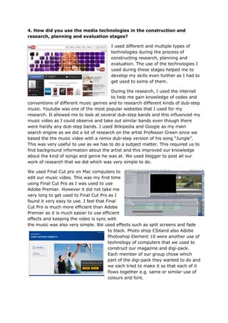 4. How did you use the media technologies in the construction and
research, planning and evaluation stages?

                                        I used different and multiple types of
                                        technologies during the process of
                                        constructing research, planning and
                                        evaluation. The use of the technologies I
                                        used during these stages helped me to
                                        develop my skills even further as I had to
                                        get used to some of them.

                                        During the research, I used the internet
                                        to help me gain knowledge of codes and
conventions of different music genres and to research different kinds of dub-step
music. Youtube was one of the most popular websites that I used for my
research. It allowed me to look at several dub-step bands and this influenced my
music video as I could observe and take out similar bands even though there
were hardly any dub-step bands. I used Wikipedia and Google as my main
search engine as we did a lot of research on the artist Professor Green since we
based the the music video with a remix dub-step version of his song “Jungle”.
This was very useful to use as we has to do a subject matter. This required us to
find background information about the artist and this improved our knowledge
about the kind of songs and genre he was at. We used blogger to post all our
work of research that we did which was very simple to do.

We used Final Cut pro on Mac computers to
edit our music video. This was my first time
using Final Cut Pro as I was used to use
Adobe Premier. However it did not take me
very long to get used to Final Cut Pro as I
found it very easy to use. I feel that Final
Cut Pro is much more efficient than Adobe
Premier as it is much easier to use efficient
effects and keeping the video is sync with
the music was also very simple. We used effects such as split screens and fade
                                        to black. Photo shop CS4and also Adobe
                                        Photoshop Element 10 were another use of
                                        technology of computers that we used to
                                        construct our magazine and digi-pack.
                                        Each member of our group chose which
                                        part of the digi-pack they wanted to do and
                                        we each tried to make it so that each of it
                                        flows together e.g. same or similar use of
                                        colours and font.
 