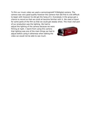 To film our music video we used a cannonLegriaHF R36digital camera. The
camera was very good quality however the camera man did find it a bit difficult
to begin with however he did get the hang of it. Everybody in the group got a
chance to record so that we could all become familiar with it. We used a tripod
for some parts of the film so that we could get steady shots. The most vital part
of our production was the lighting. We had to
adjust the lighting of the camera because we were
filming at night. I learnt from using this camera
that lighting was one of the main things we had to
adjust before using it otherwise when editing the
video we would not be able to see much.
 