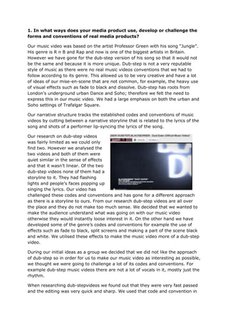 1. In what ways does your media product use, develop or challenge the
forms and conventions of real media products?

Our music video was based on the artist Professor Green with his song “Jungle”.
His genre is R n B and Rap and now is one of the biggest artists in Britain.
However we have gone for the dub-step version of his song so that it would not
be the same and because it is more unique. Dub-step is not a very reputable
style of music as there were no real music videos conventions that we had to
follow according to its genre. This allowed us to be very creative and have a lot
of ideas of our mise-en-scene that are not common, for example, the heavy use
of visual effects such as fade to black and dissolve. Dub-step has roots from
London’s underground urban Dance and Soho; therefore we felt the need to
express this in our music video. We had a large emphasis on both the urban and
Soho settings of Trafalgar Square.

Our narrative structure tracks the established codes and conventions of music
videos by cutting between a narrative storyline that is related to the lyrics of the
song and shots of a performer lip-syncing the lyrics of the song.

Our research on dub-step videos
was fairly limited as we could only
find two. However we analysed the
two videos and both of them were
quiet similar in the sense of effects
and that it wasn’t linear. Of the two
dub-step videos none of them had a
storyline to it. They had flashing
lights and people’s faces popping up
singing the lyrics. Our video has
challenged these codes and conventions and has gone for a different approach
as there is a storyline to ours. From our research dub-step videos are all over
the place and they do not make too much sense. We decided that we wanted to
make the audience understand what was going on with our music video
otherwise they would instantly loose interest in it. On the other hand we have
developed some of the genre’s codes and conventions for example the use of
effects such as fade to black, split screens and making a part of the scene black
and white. We utilised these effects to make the music video more of a dub-step
video.

During our initial ideas as a group we decided that we did not like the approach
of dub-step so in order for us to make our music video as interesting as possible,
we thought we were going to challenge a lot of its codes and conventions. For
example dub-step music videos there are not a lot of vocals in it, mostly just the
rhythm.

When researching dub-stepvideos we found out that they were very fast passed
and the editing was very quick and sharp. We used that code and convention in
 