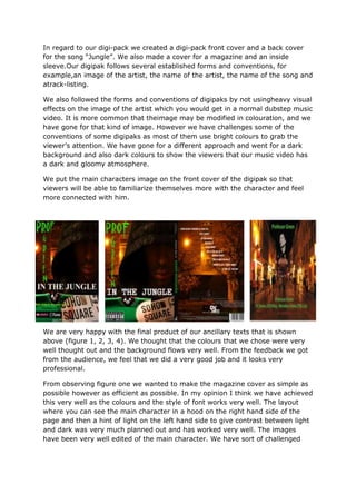 In regard to our digi-pack we created a digi-pack front cover and a back cover
for the song “Jungle”. We also made a cover for a magazine and an inside
sleeve.Our digipak follows several established forms and conventions, for
example,an image of the artist, the name of the artist, the name of the song and
atrack-listing.

We also followed the forms and conventions of digipaks by not usingheavy visual
effects on the image of the artist which you would get in a normal dubstep music
video. It is more common that theimage may be modified in colouration, and we
have gone for that kind of image. However we have challenges some of the
conventions of some digipaks as most of them use bright colours to grab the
viewer’s attention. We have gone for a different approach and went for a dark
background and also dark colours to show the viewers that our music video has
a dark and gloomy atmosphere.

We put the main characters image on the front cover of the digipak so that
viewers will be able to familiarize themselves more with the character and feel
more connected with him.




We are very happy with the final product of our ancillary texts that is shown
above (figure 1, 2, 3, 4). We thought that the colours that we chose were very
well thought out and the background flows very well. From the feedback we got
from the audience, we feel that we did a very good job and it looks very
professional.

From observing figure one we wanted to make the magazine cover as simple as
possible however as efficient as possible. In my opinion I think we have achieved
this very well as the colours and the style of font works very well. The layout
where you can see the main character in a hood on the right hand side of the
page and then a hint of light on the left hand side to give contrast between light
and dark was very much planned out and has worked very well. The images
have been very well edited of the main character. We have sort of challenged
 