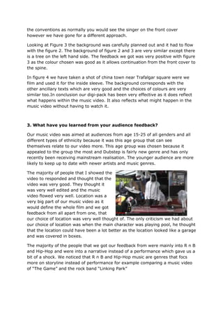the conventions as normally you would see the singer on the front cover
however we have gone for a different approach.

Looking at Figure 3 the background was carefully planned out and it had to flow
with the figure 2. The background of figure 2 and 3 are very similar except there
is a tree on the left hand side. The feedback we got was very positive with figure
3 as the colour chosen was good as it allows continuation from the front cover to
the spine.

In figure 4 we have taken a shot of china town near Trafalgar square were we
film and used it for the inside sleeve. The background corresponds with the
other ancillary texts which are very good and the choices of colours are very
similar too.In conclusion our digi-pack has been very effective as it does reflect
what happens within the music video. It also reflects what might happen in the
music video without having to watch it.



3. What have you learned from your audience feedback?

Our music video was aimed at audiences from age 15-25 of all genders and all
different types of ethnicity because it was this age group that can see
themselves relate to our video more. This age group was chosen because it
appealed to the group the most and Dubstep is fairly new genre and has only
recently been receiving mainstream realisation. The younger audience are more
likely to keep up to date with newer artists and music genres.

The majority of people that I showed the
video to responded and thought that the
video was very good. They thought it
was very well edited and the music
video flowed very well. Location was a
very big part of our music video as it
would define the whole film and we got
feedback from all apart from one, that
our choice of location was very well thought of. The only criticism we had about
our choice of location was when the main character was playing pool, he thought
that the location could have been a lot better as the location looked like a garage
and was covered in boxes.

The majority of the people that we got our feedback from were mainly into R n B
and Hip-Hop and were into a narrative instead of a performance which gave us a
bit of a shock. We noticed that R n B and Hip-Hop music are genres that focs
more on storyline instead of performance for example comparing a music video
of “The Game” and the rock band “Linking Park”
 