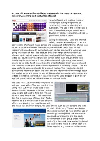 4. How did you use the media technologies in the construction and
research, planning and evaluation stages?

                                        I used different and multiple types of
                                        technologies during the process of
                                        constructing research, planning and
                                        evaluation. The use of the technologies I
                                        used during these stages helped me to
                                        develop my skills even further as I had to
                                        get used to some of them.

                                        During the research, I used the internet
                                        to help me gain knowledge of codes and
conventions of different music genres and to research different kinds of dub-step
music. Youtube was one of the most popular websites that I used for my
research. It helped us with our textual analysis. We selected the video we were
going to analyse on YouTube because of its wide range of music videos.It
allowed me to look at several dub-step bands and this influenced my music
video as I could observe and take out similar bands even though there were
hardly any dub-step bands. I used Wikipedia and Google as my main search
engine as we did a lot of research on the artist Professor Green since we based
the the music video with a remix dub-step version of his song “Jungle”. This was
very useful to use as we has to do a subject matter. This required us to find
background information about the artist and this improved our knowledge about
the kind of songs and genre he was at. Google also provided us with images and
videos to what we searched, not just web links.We used blogger to post all our
work of research that we did which was very simple to do.

We used Final Cut pro on Mac computers to
edit our music video. This was my first time
using Final Cut Pro as I was used to use
Adobe Premier. However it did not take me
very long to get used to Final Cut Pro as I
found it very easy to use. I feel that Final
Cut Pro is much more efficient than Adobe
Premier as it is much easier to use efficient
effects and keeping the video is sync with
the music was also very simple. We used effects such as split screens and fade
                                        to black. Photo shop CS4and also Adobe
                                        Photoshop Element 10 were another use of
                                        technology of computers that we used to
                                        construct our magazine and digi-pack.
                                        Each member of our group chose which
                                        part of the digi-pack they wanted to do and
                                        we each tried to make it so that each of it
                                        flows together e.g. same or similar use of
 
