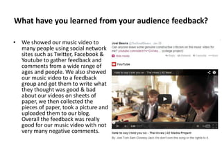 What have you learned from your audience feedback?
• We showed our music video to
many people using social network
sites such as Twitter, Facebook &
Youtube to gather feedback and
comments from a wide range of
ages and people. We also showed
our music video to a feedback
group and got them to write what
they thought was good & bad
about our videos on sheets of
paper, we then collected the
pieces of paper, took a picture and
uploaded them to our blog.
Overall the feedback was really
good for our music video with not
very many negative comments.

 
