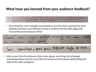 What have you learned from your audience feedback?

• One thing that a lot of people commented on was the actors wearing the same
clothing and how it was effective to have a uniform and the video appeared
more professional because of that.

• Also as seen from the pictures of the notes above, one thing a lot of people
commented about was the use of fast transitions and fast paced editing fitting the
style of the video and genre.

 