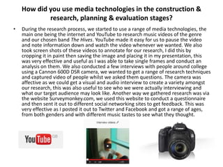 How did you use media technologies in the construction &
research, planning & evaluation stages?
•

During the research process, we started to use a range of media technologies, the
main one being the internet and YouTube to research music videos of the genre
and our chosen band The Hives. YouTube made it easy for us to pause the video
and note information down and watch the video whenever we wanted. We also
took screen shots of these videos to annotate for our research, I did this by
cropping it in paint then saving the image and placing it in my presentation, this
was very effective and useful as I was able to take single frames and conduct an
analysis on them. We also conducted a few interviews with people around college
using a Cannon 600D DSR camera, we wanted to get a range of research techniques
and captured video of people whilst we asked them questions. The camera was
affective as we could get a visual and audio interview to create a variety amongst
our research, this was also useful to see who we were actually interviewing and
what our target audience may look like. Another way we gathered research was via
the website Surveymonkey.com, we used this website to conduct a questionnaire
and then sent it out to different social networking sites to get feedback. This was
very effective as I posted it out to Twitter and Facebook and got a range of ages,
from both genders and with different music tastes to see what they thought.

 