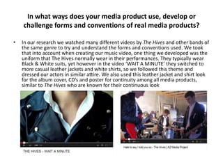 In what ways does your media product use, develop or
challenge forms and conventions of real media products?
•

In our research we watched many different videos by The Hives and other bands of
the same genre to try and understand the forms and conventions used. We took
that into account when creating our music video, one thing we developed was the
uniform that The Hives normally wear in their performances. They typically wear
Black & White suits, yet however in the video ‘WAIT A MINUTE’ they switched to
more casual leather jackets and white shirts, so we followed this theme and
dressed our actors in similar attire. We also used this leather jacket and shirt look
for the album cover, CD’s and poster for continuity among all media products,
similar to The Hives who are known for their continuous look

 