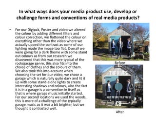 In what ways does your media product use, develop or
challenge forms and conventions of real media products?
•

For our Digipak, Poster and video we altered
the colour by adding different filters and
colour correction, we flattened the colour on
everything other than the video where we
actually upped the contrast as some of our
lighting made the image too flat. Overall we
were going for a dark theme with some stand
out colours as from our research we
discovered that this was more typical of the
rock/garage genre, this also fits into the
choice of clothes and the colours of them.
We also took this into account when
choosing the set for our video, we chose a
garage which is naturally quite dark and lit it
up with some stand-alone lights to create
interesting shadows and colours, also the fact
it is in a garage is a convention in itself as
that is where garage music initially started.
For our second locations we used the woods,
this is more of a challenge of the typically
garage music as it was a bit brighter, but we
thought it contrasted well.

Before

After

 
