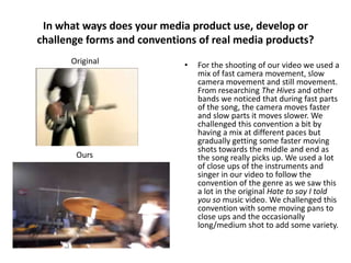 In what ways does your media product use, develop or
challenge forms and conventions of real media products?
Original

Ours

•

For the shooting of our video we used a
mix of fast camera movement, slow
camera movement and still movement.
From researching The Hives and other
bands we noticed that during fast parts
of the song, the camera moves faster
and slow parts it moves slower. We
challenged this convention a bit by
having a mix at different paces but
gradually getting some faster moving
shots towards the middle and end as
the song really picks up. We used a lot
of close ups of the instruments and
singer in our video to follow the
convention of the genre as we saw this
a lot in the original Hate to say I told
you so music video. We challenged this
convention with some moving pans to
close ups and the occasionally
long/medium shot to add some variety.

 