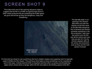 S C R E E N S H O T 9
The knife at the end of the opening sequence helps to
suggest that the film is a thriller as typical props found in
other media products that are presenting the thriller genre
are guns and knives as they are dangerous, scary and
threatening.
The last title slate in our
opening is the director.
Most films end with the
director as the last name
in the title slate sequence;
this is because the director
overseas everything in the
film production, they have
the control over the film
and all the actors and crew
that are part of it. So the
director appears after all
the actors and production
crew as they are the main
person involved.
For this shot we chose to use a pull focus shot as it creates mystery and suspense and it is typically
used in thrillers for this reason. The pull focus shot helps to show something is of an importance
and in this case, it shows that the knife is important and the knife is a serious and threatening
object which shows there is danger within the film and adds to the thrilling aspect of the film.
 