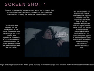 S C R E E N S H O T 1
The start of our opening sequence starts with a pull focus shot. This
is to captivate the audience and to draw focus onto the female
character and to signify she is of some importance in our film.
traight away helps to convey the thriller genre. Typically in thrillers the props used would be dark/dull colours as thrillers have dark
The female charter has
both red nail varnish
and red lipstick (applied
a little later on in the
sequence). We chose
this as red can
resemble danger but it
can also represent love
which shows our female
character can be
perceived as both a
villain/threat or a sex
object. Danger is typical
in a thriller as they often
contain a lot of violence
and threatening
behaviour and
serious/dangerous
plots.
The title slate was
blended into the
background, in the
pillow. The font chosen
has an edge and looks
‘broken’ and
mysterious. The font is
in block capitals which
we feel fitted with the
thriller genre as thrillers
are normally hard, bold
and fast paced.
 