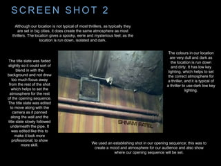 S C R E E N S H O T 2
We used an establishing shot in our opening sequence; this was to
create a mood and atmosphere for our audience and also show
where our opening sequence will be set.
Although our location is not typical of most thrillers, as typically they
are set in big cities, it does create the same atmosphere as most
thrillers. The location gives a spooky, eerie and mysterious feel; as the
location is run down, isolated and dark.
The colours in our location
are very dull and dark as
the location is run down
and dirty. It has low key
lighting, which helps to set
the correct atmosphere for
a thriller, and it is typical of
a thriller to use dark low key
lighting.
The title slate was faded
slightly so it could sort of
blend in with the
background and not drew
too much focus away
from the rest of the shot
which helps to set the
atmosphere for the rest
of the opening sequence.
The title slate was edited
to move along with the
camera as it panned
along the wall and the
title slate slowly followed
underneath the pipe. It
was edited like this to
make it look more
professional; to show
more skill.
 