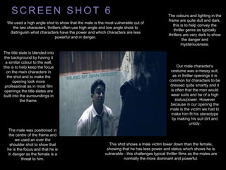 S C R E E N S H O T 6
This shot shows a male victim lower down than the female,
showing that he has less power and status which shows he is
vulnerable - this challenges typical thriller films as the males are
normally the more dominant and powerful.
We used a high angle shot to show that the male is the most vulnerable out of
the two characters, thrillers often use high angle and low angle shots to
distinguish what characters have the power and which characters are less
powerful and in danger.
The colours and lighting in the
frame are quite dull and dark,
this is to help convey the
thriller genre as typically
thrillers are very dark to show
the danger and
mysteriousness.
The title slate is blended into
the background by having it
a similar colour to the wall,
this is to help keep the focus
on the main characters in
the shot and to make the
opening look more
professional as in most film
openings the title slates are
built into the surroundings in
the frame.
The male was positioned in
the centre of the frame and
we used an over the
shoulder shot to show that
he is the focus and that he is
in danger as the female is a
threat to him.
Our male character’s
costume was a messy suit,
as in thriller openings it is
common for characters to be
dressed quite smartly and it
is often that the men would
wear suits and be of a high
status/power. However
because in our opening the
male is the victim we had to
make him fit his stereotype
by making his suit dirt and
untidy.
 