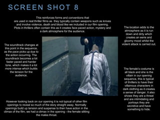 S C R E E N S H O T 8
This reinforces forms and conventions that
are used in real thriller films as they typically contain weapons such as knives
and involve violence, death and blood like we included in our film opening.
Plots in thrillers often contain this as it creates face paced action, mystery and
a dark atmosphere for the audience.
However looking back on our opening it is not typical of other film
openings to reveal so much of the story straight away. Normally
openings build up tension and suspense to then have action in the
climax of the film, we had a climax in the opening - the female slitting
the males throat.
The location adds to the
atmosphere as it is run
down and dirty which
creates an eerie and
gloomy mood whilst the
violent attack is carried out.The soundtrack changes at
this point in the sequence,
as the pace picks up due to
the action occurring. The
soundtrack becomes a lot
faster paced and harder
tone, which makes it a lot
more intense which builds
the tension for the
audience.
The female’s costume is
all black and she is the
villain in our opening
sequence, this is typical
of thrillers to have their
villainous characters in
dark clothing as it creates
a sense of danger. It also
shows they are a threat
and are intimidating and
portrays they are
secretive and have
something to hide.
 