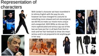 Representation of
characters
With Jordan’s character we have resembled it
to Johnny English with the way he acts,
however we have changed his costume to
something more relaxed and not stereotypical,
we did this to make our movie more unique
and unexpected. With Millie as she was the
more sophisticated and serious spy out of the
two we have put her in all back from feet to
neck and her hair tied back to show she mean
serious and is not prepared to let anything get
in her way.
 