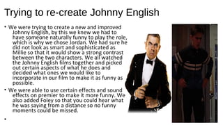 Trying to re-create Johnny English
• We were trying to create a new and improved
Johnny English, by this we knew we had to
have someone naturally funny to play the role,
which is why we chose Jordan. We had sure he
did not look as smart and sophisticated as
Millie so that it would show a strong contrast
between the two characters. We all watched
the Johnny English films together and picked
out certain aspects of what he does and
decided what ones we would like to
incorporate in our film to make it as funny as
possible.
• We were able to use certain effects and sound
effects on premier to make it more funny. We
also added Foley so that you could hear what
he was saying from a distance so no funny
moments could be missed.
•
 