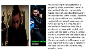 When creating the character that is
played by Millie, we wanted her to be
dressed in all black to represent the
typical image of a good and serious spy.
We added heels to the look to show how
strong she is and how she can do her
serious job just as well as anyone else
while also doing it in style. We also
decided that she should wear black
eyeliner to go more with her full black
outfit, hait tied back to show she means
business. I wanted the audience to see a
strong female lead role and realise that
the stereotypical girl in films who is not
able to protect themselves is not always
the case and it can be the other way
round at times.
 