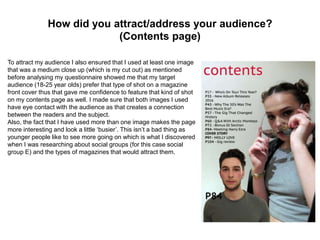 How did you attract/address your audience?
(Contents page)
To attract my audience I also ensured that I used at least one image
that was a medium close up (which is my cut out) as mentioned
before analysing my questionnaire showed me that my target
audience (18-25 year olds) prefer that type of shot on a magazine
front cover thus that gave me confidence to feature that kind of shot
on my contents page as well. I made sure that both images I used
have eye contact with the audience as that creates a connection
between the readers and the subject.
Also, the fact that I have used more than one image makes the page
more interesting and look a little ‘busier’. This isn’t a bad thing as
younger people like to see more going on which is what I discovered
when I was researching about social groups (for this case social
group E) and the types of magazines that would attract them.
 