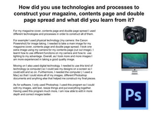 How did you use technologies and processes to
construct your magazine, contents page and double
page spread and what did you learn from it?
For my magazine cover, contents page and double page spread I used
different technologies and processes in order to construct all of them.
For example I used physical technology (my camera: the Canon
Powershot) for image taking. I needed to take a main image for my
magazine cover, contents page and double page spread. I took one
extra image using my camera for my contents page (cut out image). I
learnt how to use different functions on my camera and how to use
lighting to my advantage. Overall, as I took more and more images I
am more experienced in taking a good quality image.
Moving on I also used digital technology. I needed to use this kind of
technology (a computer) so I could see my designs on a screen so I
could edit and so on. Furthermore, I needed the computer ( I used a
Mac) so that I could store all of my images, different Photoshop
documents and anything else that helped me construct my final pieces.
As for software, I only used Photoshop. I used this program so I could
edit my images, add text, resize things and put everything together.
Having used this program much more, I am now able to edit in more
depth and correct images better.
 