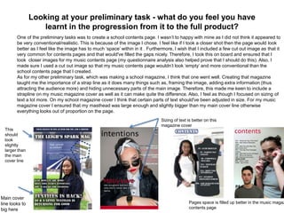 Looking at your preliminary task - what do you feel you have
learnt in the progression from it to the full product?
One of the preliminary tasks was to create a school contents page. I wasn’t to happy with mine as I did not think it appeared to
be very conventional/realistic. This is because of the image I chose. I feel like if I took a closer shot then the page would look
better as I feel like the image has to much ‘space’ within in it . Furthermore, I wish that I included a few cut out image as that it
very common for contents pages and that would've filled the gaps nicely. Therefore, I took this on board and ensured that I
took closer images for my music contents page (my questionnaire analysis also helped prove that I should do this). Also, I
made sure I used a cut out image so that my music contents page wouldn’t look ‘empty’ and more conventional than the
school contents page that I created.
As for my other preliminary task, which was making a school magazine, I think that one went well. Creating that magazine
taught me the importance of a strap line as it does many things such as, framing the image, adding extra information (thus
attracting the audience more) and hiding unnecessary parts of the main image. Therefore, this made me keen to include a
strapline on my music magazine cover as well as it can make quite the difference. Also, I feel as though I focused on sizing of
text a lot more. On my school magazine cover I think that certain parts of text should've been adjusted in size. For my music
magazine cover I ensured that my masthead was large enough and slightly bigger than my main cover line otherwise
everything looks out of proportion on the page.
Main cover
line looks to
big here
This
should
look
slightly
larger than
the main
cover line
Pages space is filled up better in the music magaz
contents page
Sizing of text is better on this
magazine cover
 