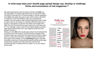 In what ways does your double page spread design use, develop or challenge
forms and conventions of real magazines ?
My double page spread uses the typical convention of image use.
The right page of my double page spread only consists of an image.
This layout I have gone for is a common design in real life magazines.
As for text I have again also used a quite common layout. My article
is a Q&A and I have used different colour text to separate the
questions from the answers. Many real life magazines do this in order
to make it easy for the readers to understand the article. More on to
the text, I have placed a quote from the article in the middle of the
Q&A. This isn’t the most common layout used but it is still used a fair
bit. Thus, although I haven’t used the most typical design my double
page spread still looks like how a real magazine would have their
spread to look like.
Moving on to the title of the double page spread I have developed this
convention due to the fact that, I have just used the subjects name.
Designers often use a quote from the subject who the article is based
upon or a catchy line for the title. I just kept it simple and stuck with
the subjects name instead. For the subheading however I did keep
that pretty conventional. Having looked at plenty real life double page
spreads they all pretty much have some text under the title
summarising what is involved within the article. For my own design I
did the same.
 