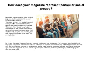 How does your magazine represent particular social
groups?
I would say that my magazine cover, contents
page and double page spread all represent
social group E in particular.
The reason as to why they could all represent
social group E is because all three of my
designs have a young person(s) on the page.
This means that a younger age group are
more likely to be able to relate to my designs
rather than somebody from social group A or B
who have high paid jobs, who most likely don’t
have the time to engage in social media and
are much older.
For the type of language i have used however, I would say that it is open to all social groups. This is because I haven’t used informal
language so everyone can understand the text I have included on my magazine cover, contents page and double page spread. The fact
that I have done this could mean that my audience could be wider in age. My target audience is 18-25 year olds however, some older
aged people may engage with my cover, contents page and spread as I haven’t prioritised a particular group with the language thus,
there is no barrier there.
 