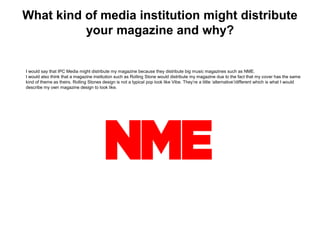 What kind of media institution might distribute
your magazine and why?
I would say that IPC Media might distribute my magazine because they distribute big music magazines such as NME.
I would also think that a magazine institution such as Rolling Stone would distribute my magazine due to the fact that my cover has the same
kind of theme as theirs. Rolling Stones design is not a typical pop look like Vibe. They’re a little ‘alternative’/different which is what I would
describe my own magazine design to look like.
 
