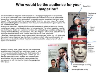 Who would be the audience for your
magazine?
The audience for my magazine would be people of a young age ranging from 18-25 year olds
(social group E for some). This is because my magazine contains bold colours (in particular the
shade of red I have used which is more likely to appeal to younger people) and the font is quite
‘causal’. What I mean by this is that compared to other fonts they look more mature. For example
the magazine Rolling Stone uses a bolder more structured font that looks more grown up than the
laid back font I have used.
Moving on to the subject, the type of fashion and accessories the subject is wearing in the main
image I would say are more likely to be worn by younger people. The subject is wearing a leather
jacket with quirky shades and a patterned bandana. It is unlikely that you would see a 40 year old
wearing this kind of clothing and accessories. Thus, this magazine is more likely to be attracted by
a younger audience as they would consider the subjects outfit to be ‘fashionable’.
I would say the same audience would be attracted to my double page spread too. This is because
the subject is around a similar age therefore, the readers are likely to be more interested in her.
Some may even be able to relate to the article that I wrote about the subject which will further
appeal to the audience.
Casual font
Fashionable
clothing
Vibrant
colour
choice
More
grown up
front than
the one I
have used
Popular hair style for young
people
Both subjects are young
As for my contents page, I would also say that the audience
would be young. Again as I have used young people for both
of the images included on that page, it is likely to appeal to a
younger audience instead as they share a similar age. The
way that the subject’s hair is styled is also something that
would be liked younger people as it is a current trend for
teenagers to do with their own hair (due to the young singer
Miley Cyrus)
 