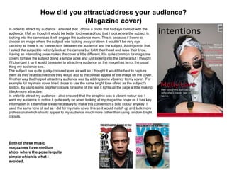 How did you attract/address your audience?
(Magazine cover)
In order to attract my audience I ensured that I chose a photo that had eye contact with the
audience. I felt as though it would be better to chose a photo that I took where the subject is
looking into the camera as it will engage the audience more. This is because if I were to
choose an image where the subject was looking away or down it wouldn’t be very eye
catching as there is no ‘connection’ between the audience and the subject. Adding on to that,
I asked the subject to not only look at the camera but to tilt their head and raise their brow.
Having an interesting pose makes the cover a little different. It is quite common for magazine
covers to have the subject doing a simple pose and just looking into the camera but I thought
if I changed it up it would be easier to attract my audience as the image has is not the usual
thing my audience see.
The subject has quite quirky coloured eyes as well so I thought it would be best to capture
them as they’re attractive thus they would add to the overall appeal of the image on the cover.
Another way that helped attract my audience was by adding some vibrancy to my cover. For
example for my main cover line I chose to use the same bright tone of red as the subject's
lipstick. By using some brighter colours for some of the text it lights up the page a little making
it look more attractive.
In order to attract my audience I also ensured that the strapline was a vibrant colour too. I
want my audience to notice it quite early on when looking at my magazine cover as it has key
information in it therefore it was necessary to make this convention a bold colour anyway. I
used the same tone of red as I did for my main cover line so it would match up and look more
professional which should appeal to my audience much more rather than using random bright
colours.
Both of these music
magazines have medium
shots where the pose is quite
simple which is what I
avoided.
 