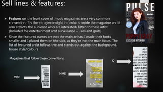 Sell lines & features:
 Features on the front cover of music magazines are a very common
convention. It’s there to give insight into what’s inside the magazine and it
also attracts the audience who are interested/ listen to these artist.
(Included for entertainment and surveillance – uses and grats).
 Since the featured names are not the main artists, I made their fonts
smaller and I placed them on the side, as they’re not the main focus. The
list of featured artist follows the and stands out against the background.
house style/colours
Magazines that follow these conventions:
Q
NME
VIBE
 