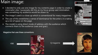 Main image:
 I decided to only use one image for my contents page in order to create a
minimalist vibe. I purposely did this as my focus group said minimalism
was something my audience would be drawn to.
 The image I used is a close up which is conventional for many magazines.
 The use of this establishes a sense of dominance for the artist s it is taking
up a lot of space on the page.
 The model is using direct mode of address with the audience which
connects them to the audience (uses and grat.)
Magazine that uses these conventions:
Q magazineVIBE
 