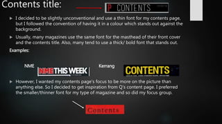 Contents title:
 I decided to be slightly unconventional and use a thin font for my contents page,
but I followed the convention of having it in a colour which stands out against the
background.
 Usually, many magazines use the same font for the masthead of their front cover
and the contents title. Also, many tend to use a thick/ bold font that stands out.
Examples:
NME Kerrang
 However, I wanted my contents page’s focus to be more on the picture than
anything else. So I decided to get inspiration from Q’s content page. I preferred
the smaller/thinner font for my type of magazine and so did my focus group.
 