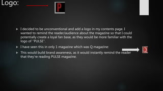 Logo:
 I decided to be unconventional and add a logo in my contents page. I
wanted to remind the reader/audience about the magazine so that I could
potentially create a loyal fan base, as they would be more familiar with the
logo of ‘’PULSE’’.
 I have seen this in only 1 magazine which was Q magazine:
 This would build brand awareness, as it would instantly remind the reader
that they’re reading PULSE magazine.
 