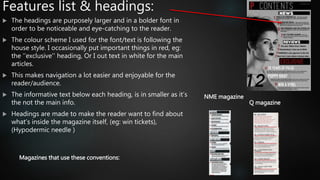 Features list & headings:
 The headings are purposely larger and in a bolder font in
order to be noticeable and eye-catching to the reader.
 The colour scheme I used for the font/text is following the
house style. I occasionally put important things in red, eg:
the ‘’exclusive’’ heading, Or I out text in white for the main
articles.
 This makes navigation a lot easier and enjoyable for the
reader/audience.
 The informative text below each heading, is in smaller as it’s
the not the main info.
 Headings are made to make the reader want to find about
what’s inside the magazine itself, (eg: win tickets),
(Hypodermic needle )
Magazines that use these conventions:
Q magazine
NME magazine
 
