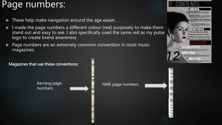 Page numbers:
 These help make navigation around the age easier.
 I made the page numbers a different colour (red) purposely to make them
stand out and easy to see. I also specifically used the same red as my pulse
logo to create brand awareness
 Page numbers are an extremely common convention in most music
magazines.
Magazines that use these conventions:
NME page numbersKerrang page
numbers
 
