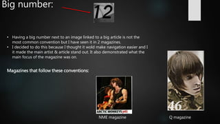 Big number:
Magazines that follow these conventions:
Q magazineNME magazine
• Having a big number next to an image linked to a big article is not the
most common convention but I have seen it in 2 magazines.
• I decided to do this because I thought it wold make navigation easier and I
it made the main artist & article stand out. It also demonstrated what the
main focus of the magazine was on.
 