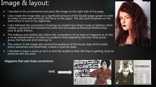 Image & layout:
 I decided to be conventional and place the image on the right side of the page.
 I also made the image take up a significant amount of the double page spread in order
to make it more eye catching/ the focus of the pages. This also puts emphasis on the
artist which is one of my objectives.
 I also followed the convention of having my model have direct mode of address which
creates a personal link between the artist and the audience.(Personal Relationship –
uses & grats theory).
 The makeup and clothes also follow the conventions of my type of magazine as its like
a visual representation of what my audience finds appealing and also what social
group the featured artist belongs to.
 The colours in the image also remind the audience of the house style which builds
brand awareness and potentially creates a loyal fan base.
 I decided to have a close up shot so that the audience feels like they're getting close an
personal with the artist.
Magazine that uses these conventions:
NME
 