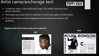 Artist name/anchorage text:
 I made the name of the artist bold, large. This made it stand out and
attract attention.
 The larger size is also there to establish it as the main piece of information.
 It is as convention among magazines as it introduces the artist to the
audience.
Magazines that follow these codes and conventions:
NME
VIBE
 